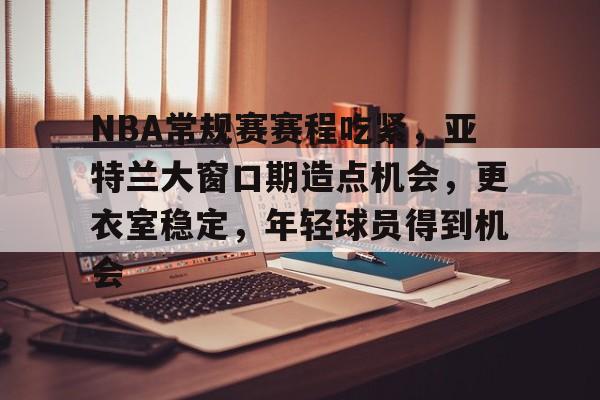 关于NBA常规赛赛程吃紧，亚特兰大窗口期造点机会，更衣室稳定，年轻球员得到机会的信息-MK体育互动
