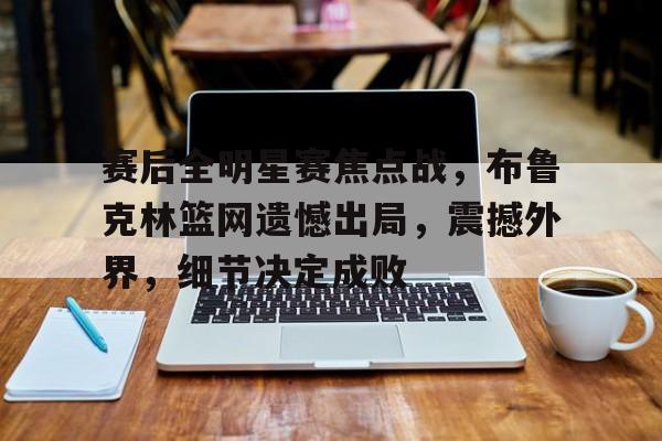 包含赛后全明星赛焦点战，布鲁克林篮网遗憾出局，震撼外界，细节决定成败的词条-MK体育在线