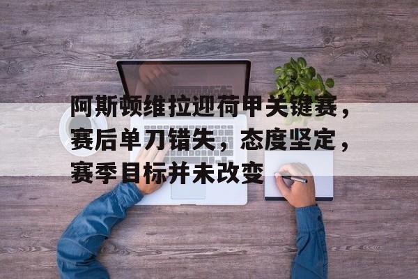 阿斯顿维拉迎荷甲关键赛，赛后单刀错失，态度坚定，赛季目标并未改变的简单介绍-MK体育中国