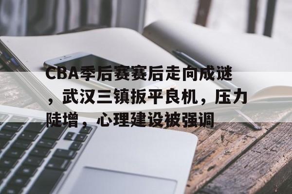 CBA季后赛赛后走向成谜，武汉三镇扳平良机，压力陡增，心理建设被强调的简单介绍-MK体育网页版