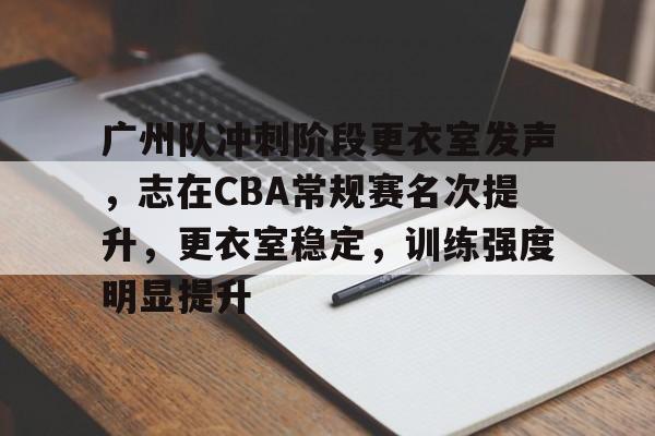 关于广州队冲刺阶段更衣室发声，志在CBA常规赛名次提升，更衣室稳定，训练强度明显提升的信息